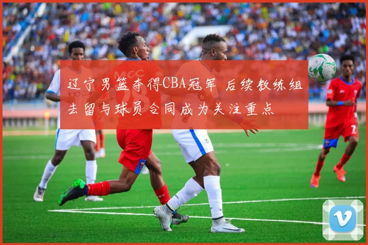 辽宁男篮夺得CBA冠军 后续教练组去留与球员合同成为关注重点