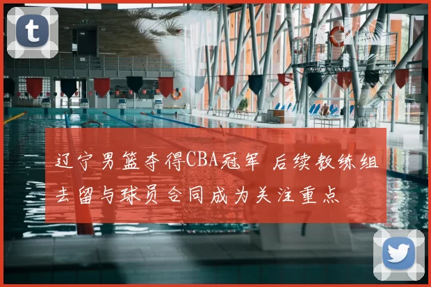 辽宁男篮夺得CBA冠军 后续教练组去留与球员合同成为关注重点