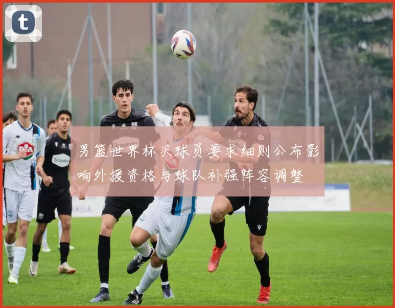 男篮世界杯买球员要求细则公布影响外援资格与球队补强阵容调整