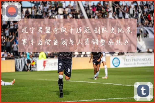 辽宁男篮夺取十连冠 创队史纪录 赛季后续备战与人员调整成焦点