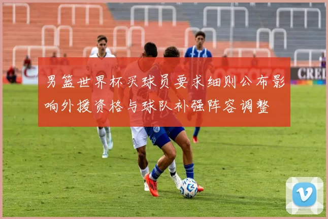 男篮世界杯买球员要求细则公布影响外援资格与球队补强阵容调整