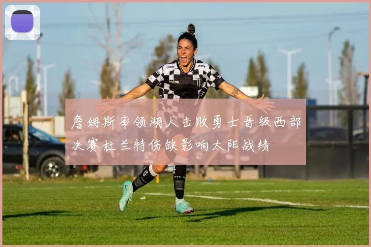 詹姆斯率领湖人击败勇士晋级西部决赛杜兰特伤缺影响太阳战绩