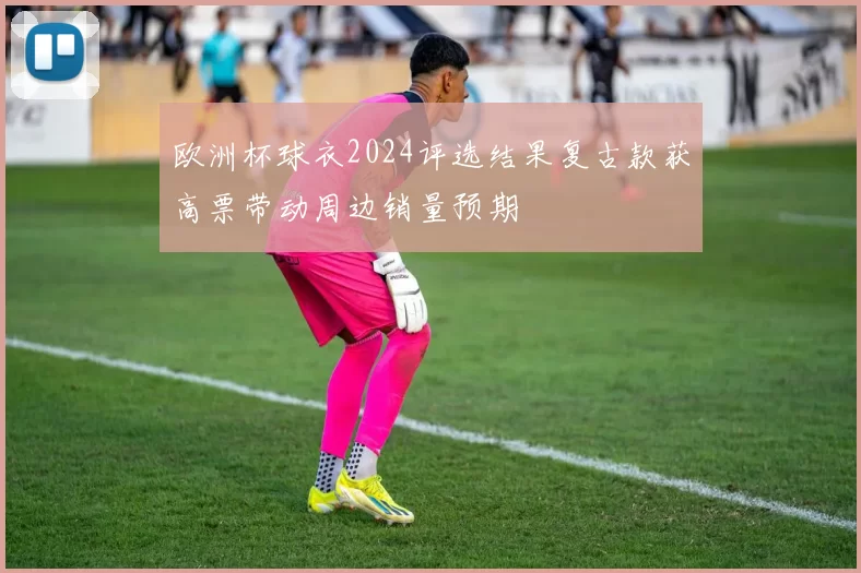 欧洲杯球衣2024评选结果复古款获高票带动周边销量预期