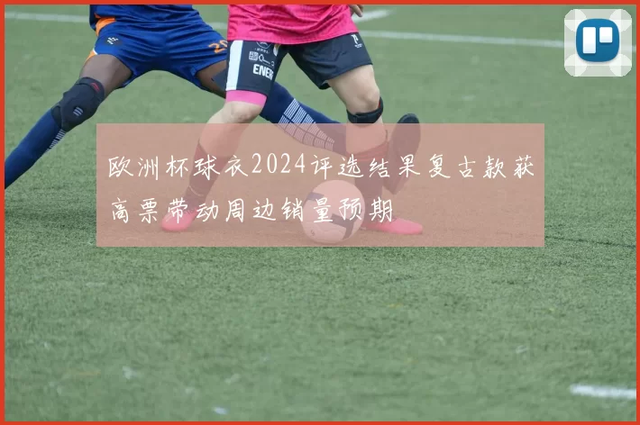 欧洲杯球衣2024评选结果复古款获高票带动周边销量预期