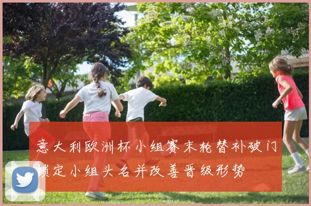 意大利欧洲杯小组赛末轮替补破门锁定小组头名并改善晋级形势