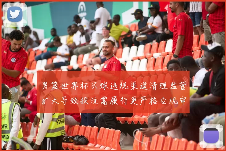 男篮世界杯买球违规渠道清理监管扩大导致投注需履行更严格合规审核