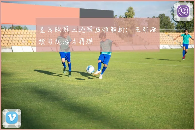 皇马欧冠三连冠历程解析:王朝延续与统治力再现