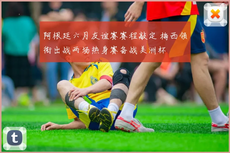 阿根廷六月友谊赛赛程敲定 梅西领衔出战两场热身赛备战美洲杯