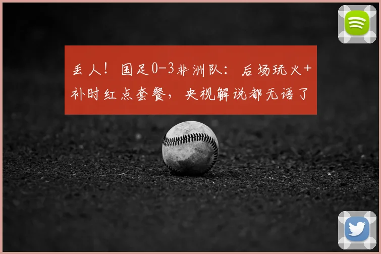 丢人!国足0-3非洲队:后场玩火+补时红点套餐,央视解说都无语了