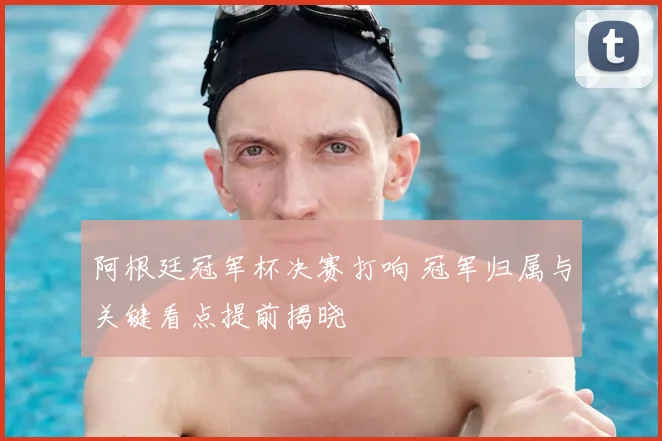 阿根廷冠军杯决赛打响 冠军归属与关键看点提前揭晓