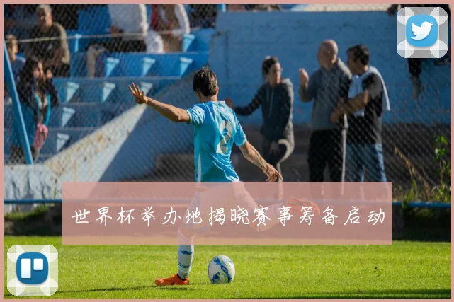 世界杯举办地揭晓赛事筹备启动