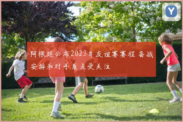阿根廷公布2023年友谊赛赛程 备战安排和对手看点受关注