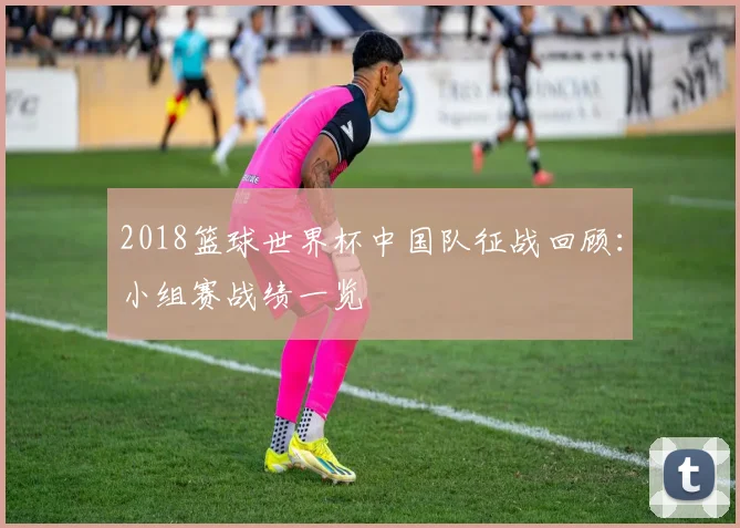 2018篮球世界杯中国队征战回顾:小组赛战绩一览