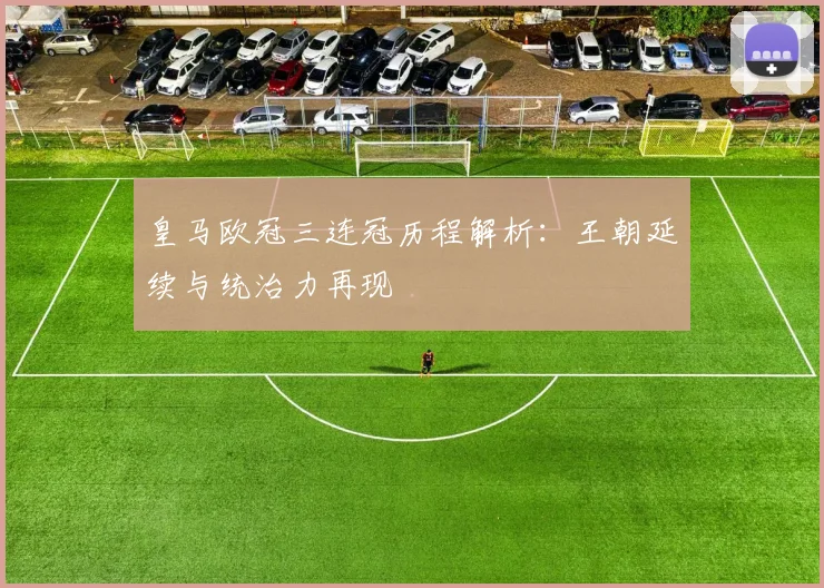 皇马欧冠三连冠历程解析:王朝延续与统治力再现