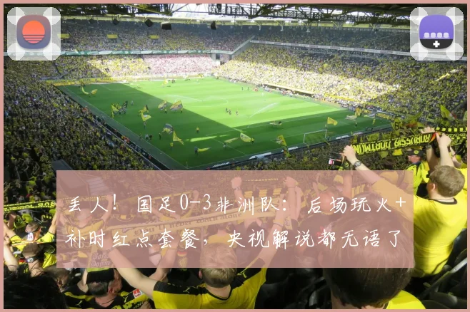 丢人！国足0-3非洲队：后场玩火+补时红点套餐，央视解说都无语了